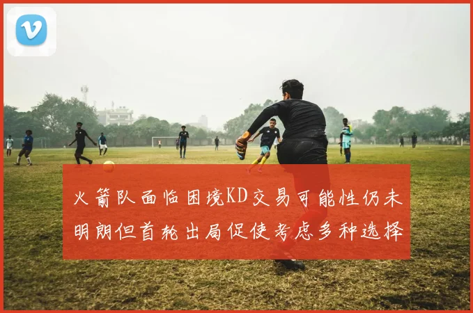 火箭队面临困境KD交易可能性仍未明朗但首轮出局促使考虑多种选择