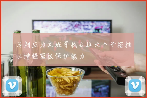 马刺应为文班寻找合适大个子搭档以增强篮板保护能力