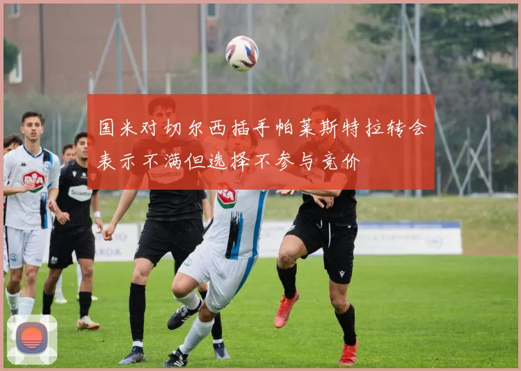 国米对切尔西插手帕莱斯特拉转会表示不满但选择不参与竞价