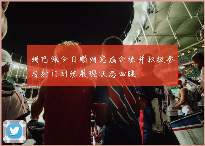 姆巴佩今日顺利完成合练并积极参与射门训练展现状态回暖
