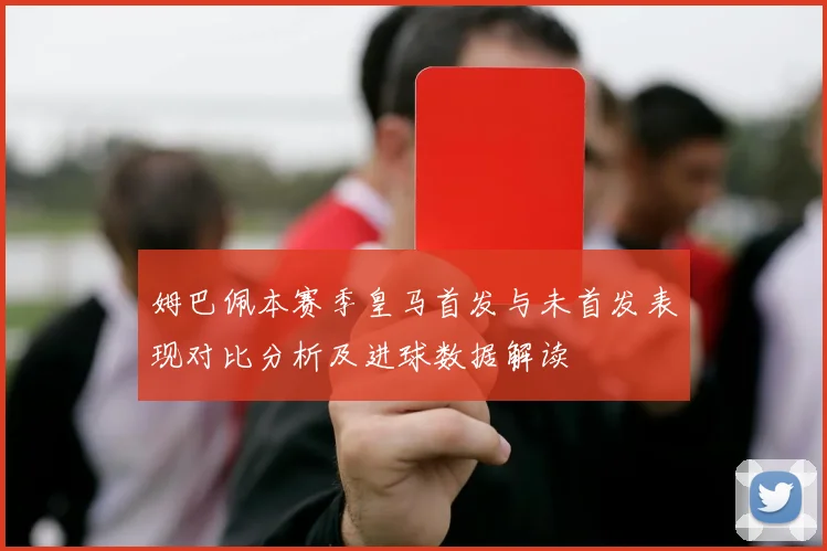姆巴佩本赛季皇马首发与未首发表现对比分析及进球数据解读