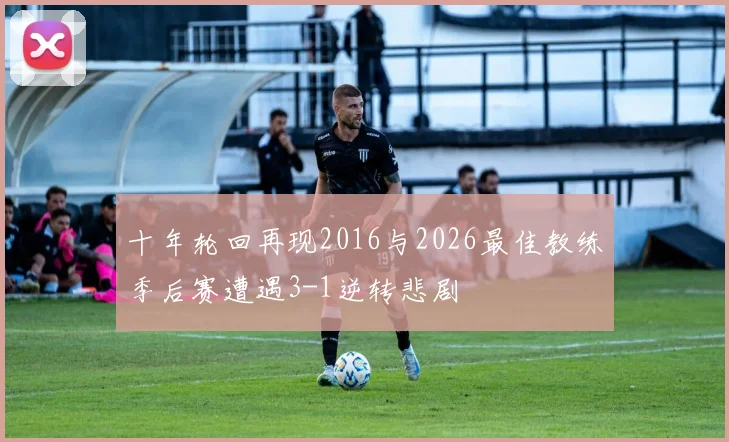 十年轮回再现2016与2026最佳教练季后赛遭遇3-1逆转悲剧