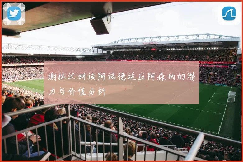 谢林汉姆谈阿诺德适应阿森纳的潜力与价值分析
