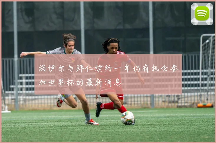 诺伊尔与拜仁续约一年仍有机会参加世界杯的最新消息