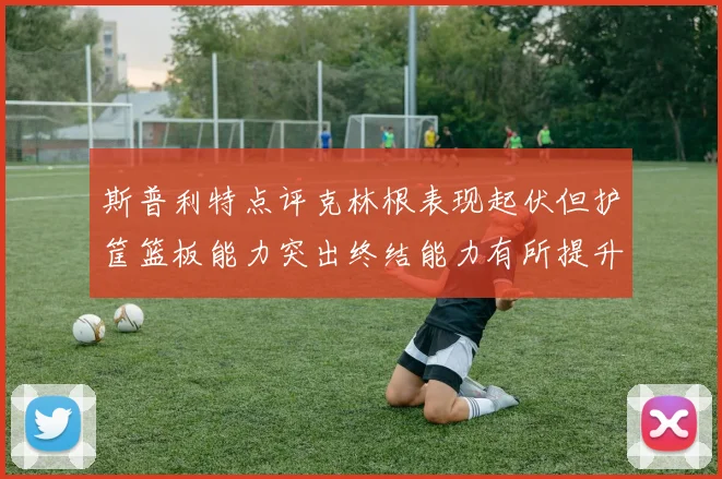 斯普利特点评克林根表现起伏但护筐篮板能力突出终结能力有所提升
