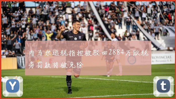 内马尔逃税指控被驳回2884万欧税务罚款将被免除