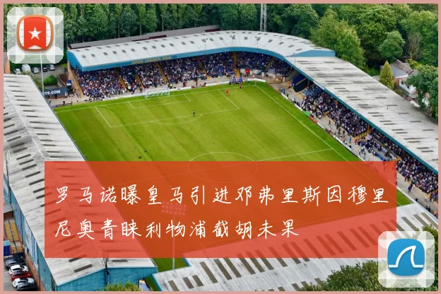 罗马诺曝皇马引进邓弗里斯因穆里尼奥青睐利物浦截胡未果