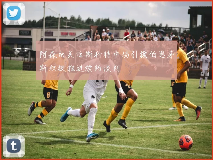 阿森纳关注斯科特中场引援伯恩茅斯积极推进续约谈判