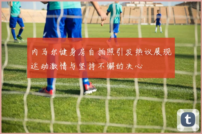 内马尔健身房自拍照引发热议展现运动激情与坚持不懈的决心