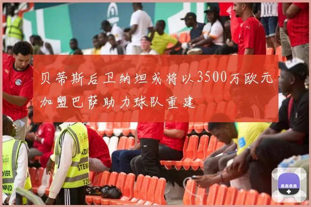 贝蒂斯后卫纳坦或将以3500万欧元加盟巴萨助力球队重建