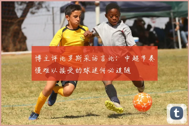 博主评论罗斯采访言论：中超节奏慢难以接受的球迷何必追随