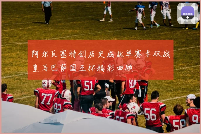 阿尔瓦塞特创历史成就单赛季双战皇马巴萨国王杯精彩回顾