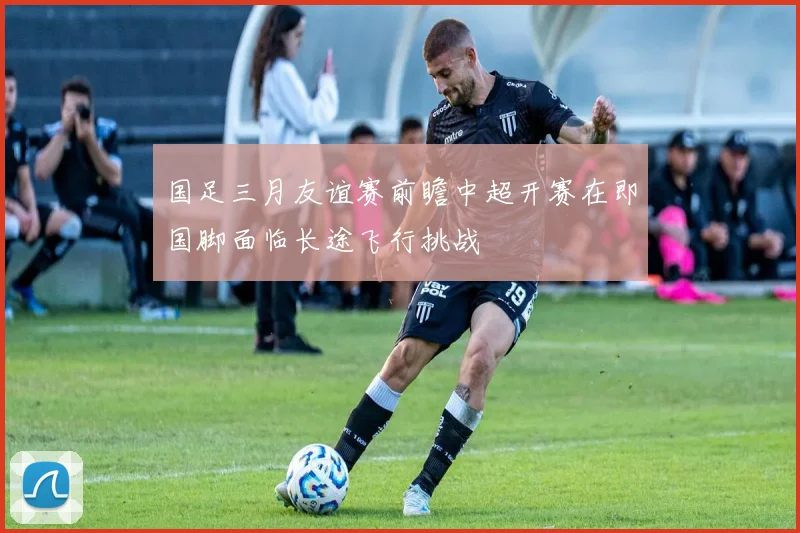 国足三月友谊赛前瞻中超开赛在即国脚面临长途飞行挑战