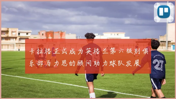 卡拉格正式成为英格兰第六级别俱乐部马力恩的顾问助力球队发展
